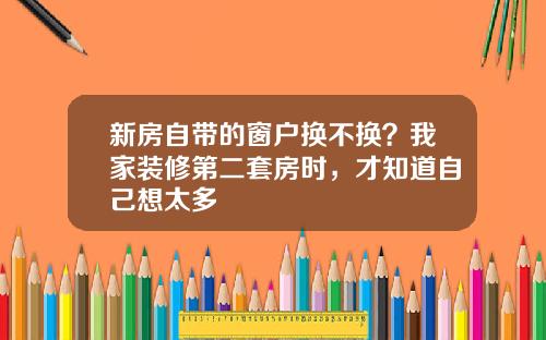 新房自带的窗户换不换？我家装修第二套房时，才知道自己想太多
