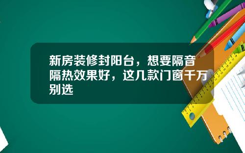 新房装修封阳台，想要隔音隔热效果好，这几款门窗千万别选