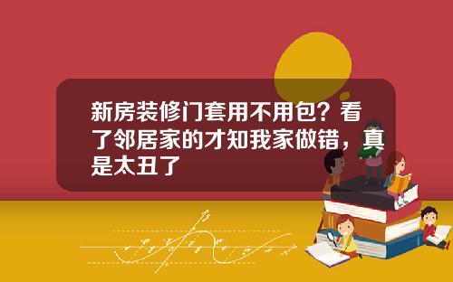 新房装修门套用不用包？看了邻居家的才知我家做错，真是太丑了
