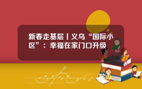 新春走基层丨义乌“国际小区”：幸福在家门口升级