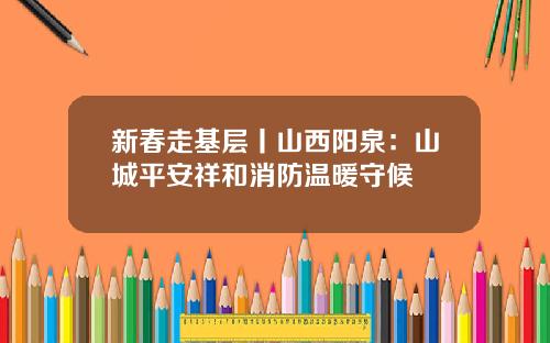 新春走基层丨山西阳泉：山城平安祥和消防温暖守候