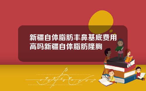 新疆自体脂肪丰鼻基底费用高吗新疆自体脂肪隆胸