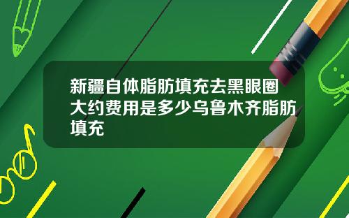 新疆自体脂肪填充去黑眼圈大约费用是多少乌鲁木齐脂肪填充