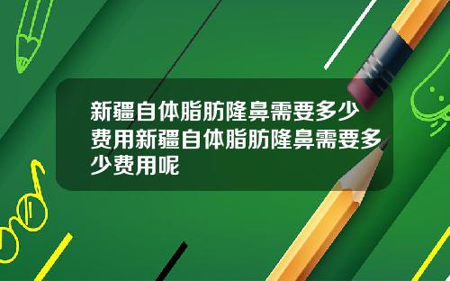 新疆自体脂肪隆鼻需要多少费用新疆自体脂肪隆鼻需要多少费用呢