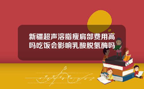 新疆超声溶脂瘦肩部费用高吗吃饭会影响乳酸脱氢酶吗