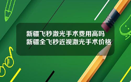 新疆飞秒激光手术费用高吗新疆全飞秒近视激光手术价格