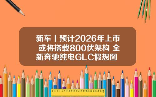 新车丨预计2026年上市 或将搭载800伏架构 全新奔驰纯电GLC假想图