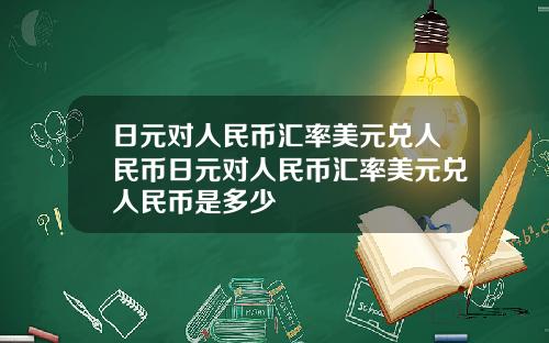 日元对人民币汇率美元兑人民币日元对人民币汇率美元兑人民币是多少