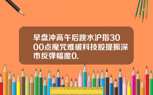 早盘冲高午后跳水沪指3000点魔咒难破科技股提振深市反弹幅度0.