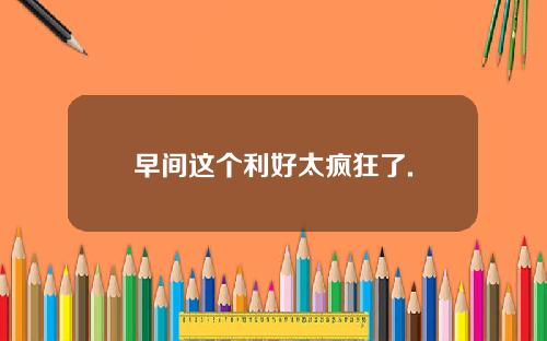 早间这个利好太疯狂了.