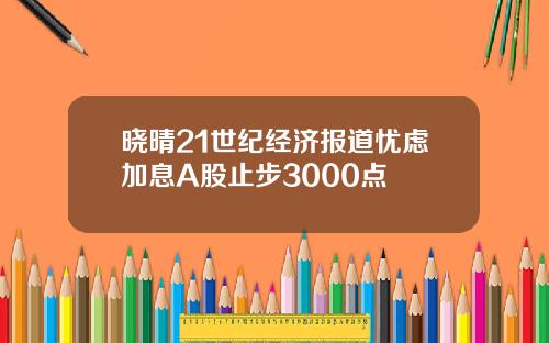 晓晴21世纪经济报道忧虑加息A股止步3000点