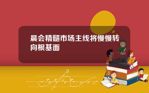 晨会精髓市场主线将慢慢转向根基面