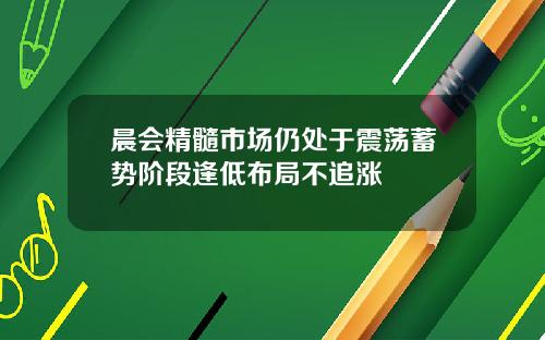 晨会精髓市场仍处于震荡蓄势阶段逢低布局不追涨
