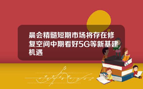 晨会精髓短期市场将存在修复空间中期看好5G等新基建机遇