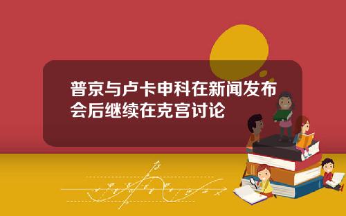 普京与卢卡申科在新闻发布会后继续在克宫讨论