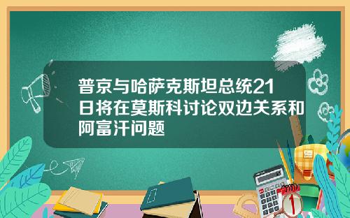 普京与哈萨克斯坦总统21日将在莫斯科讨论双边关系和阿富汗问题