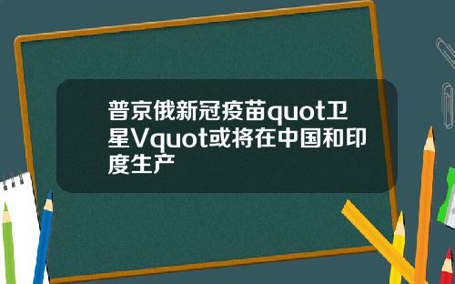 普京俄新冠疫苗quot卫星Vquot或将在中国和印度生产