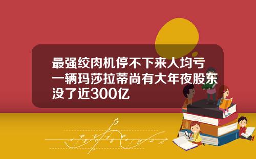 最强绞肉机停不下来人均亏一辆玛莎拉蒂尚有大年夜股东没了近300亿