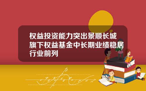 权益投资能力突出景顺长城旗下权益基金中长期业绩稳居行业前列