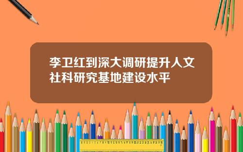李卫红到深大调研提升人文社科研究基地建设水平