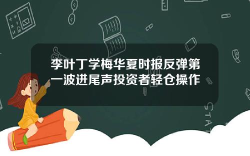 李叶丁学梅华夏时报反弹第一波进尾声投资者轻仓操作