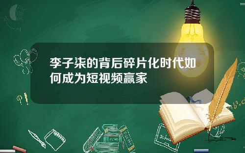 李子柒的背后碎片化时代如何成为短视频赢家