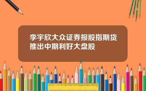 李宇欣大众证券报股指期货推出中期利好大盘股
