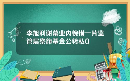 李旭利谢幕业内惋惜一片监管层祭旗基金公转私0