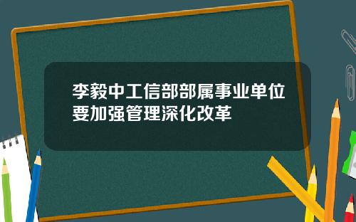 李毅中工信部部属事业单位要加强管理深化改革
