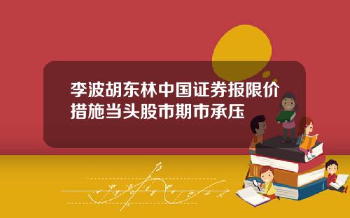 李波胡东林中国证券报限价措施当头股市期市承压