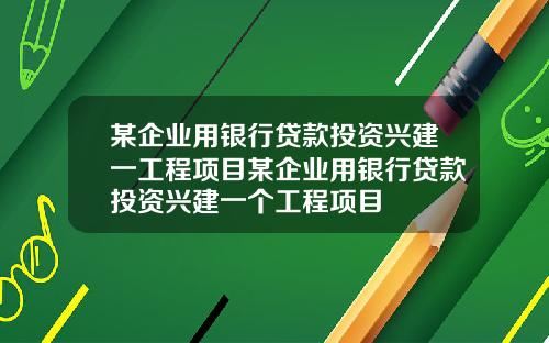 某企业用银行贷款投资兴建一工程项目某企业用银行贷款投资兴建一个工程项目