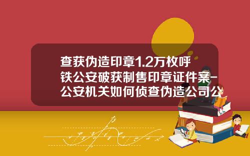 查获伪造印章1.2万枚呼铁公安破获制售印章证件案-公安机关如何侦查伪造公司公章