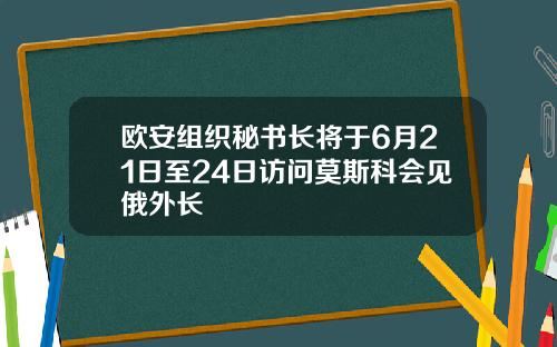 欧安组织秘书长将于6月21日至24日访问莫斯科会见俄外长