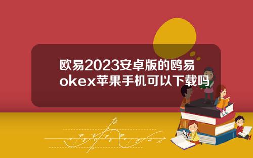 欧易2023安卓版的鸥易okex苹果手机可以下载吗