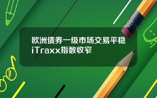 欧洲债券一级市场交易平稳iTraxx指数收窄