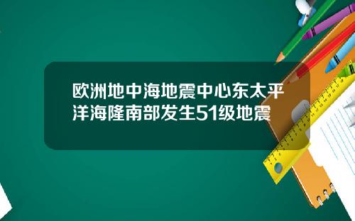 欧洲地中海地震中心东太平洋海隆南部发生51级地震