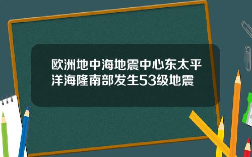 欧洲地中海地震中心东太平洋海隆南部发生53级地震