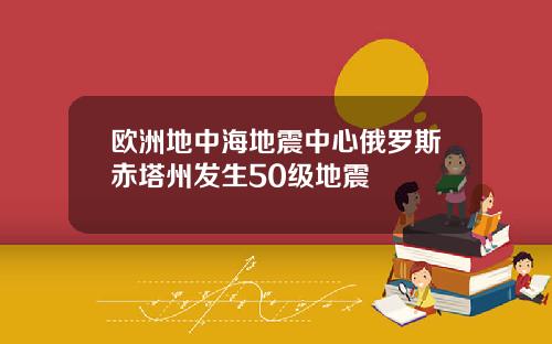 欧洲地中海地震中心俄罗斯赤塔州发生50级地震