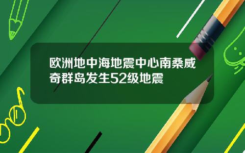 欧洲地中海地震中心南桑威奇群岛发生52级地震