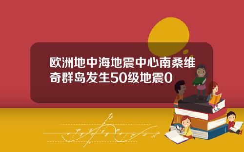 欧洲地中海地震中心南桑维奇群岛发生50级地震0