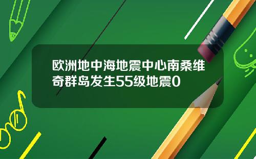 欧洲地中海地震中心南桑维奇群岛发生55级地震0