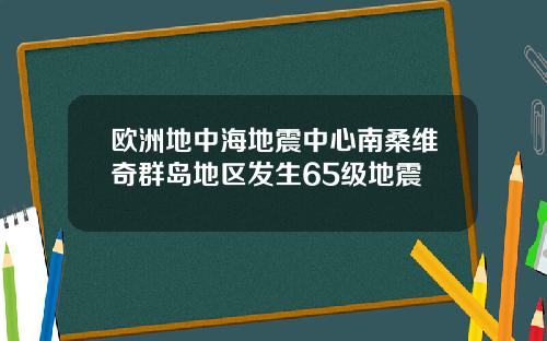 欧洲地中海地震中心南桑维奇群岛地区发生65级地震