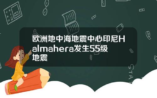 欧洲地中海地震中心印尼Halmahera发生55级地震