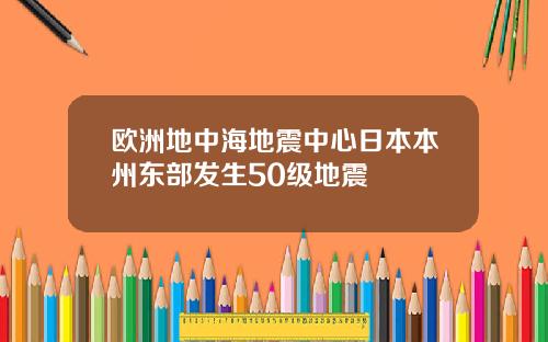 欧洲地中海地震中心日本本州东部发生50级地震