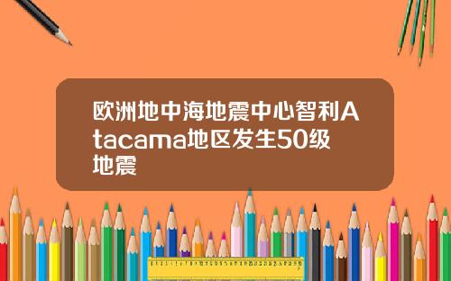 欧洲地中海地震中心智利Atacama地区发生50级地震