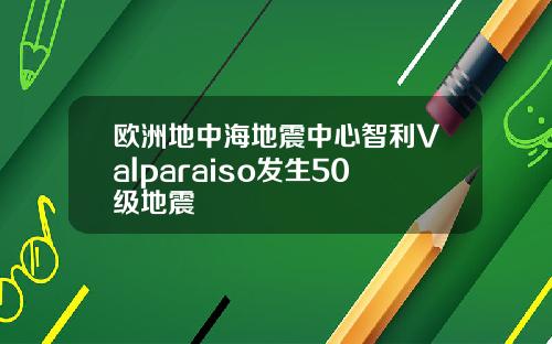 欧洲地中海地震中心智利Valparaiso发生50级地震