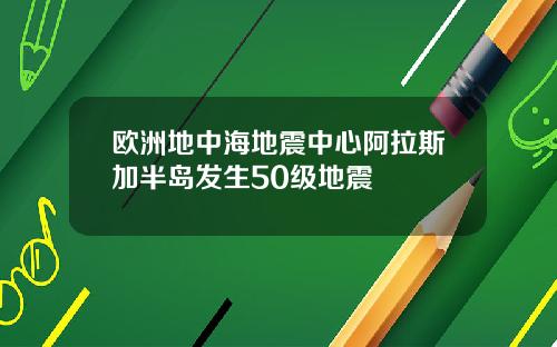欧洲地中海地震中心阿拉斯加半岛发生50级地震