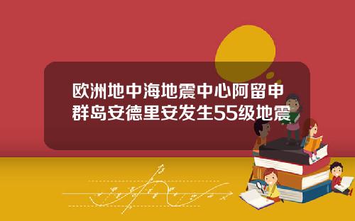 欧洲地中海地震中心阿留申群岛安德里安发生55级地震