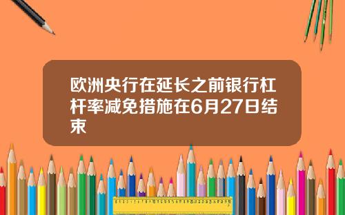 欧洲央行在延长之前银行杠杆率减免措施在6月27日结束