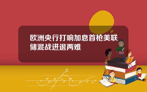 欧洲央行打响加息首枪美联储混战进退两难